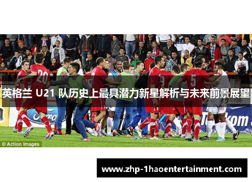 英格兰 U21 队历史上最具潜力新星解析与未来前景展望 英格兰 U21 队历史上最具潜力新星解析与未来前景展望