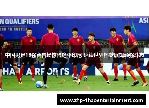 中国男足18强赛客场惊险绝平印尼 延续世界杯梦展现顽强斗志 中国男足18强赛客场惊险绝平印尼 延续世界杯梦展现顽强斗志
