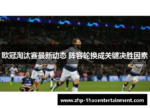欧冠淘汰赛最新动态 阵容轮换成关键决胜因素 欧冠淘汰赛最新动态 阵容轮换成关键决胜因素