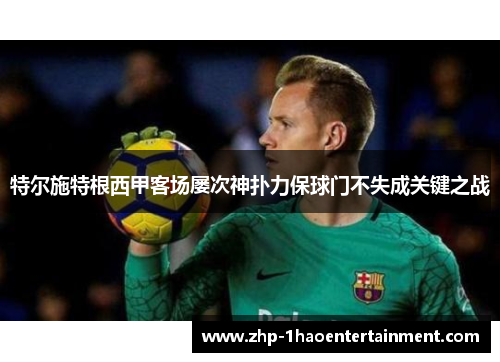 特尔施特根西甲客场屡次神扑力保球门不失成关键之战 特尔施特根西甲客场屡次神扑力保球门不失成关键之战