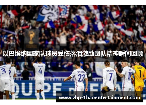 以巴埃纳国家队球员受伤落泪激励团队精神瞬间回顾 以巴埃纳国家队球员受伤落泪激励团队精神瞬间回顾