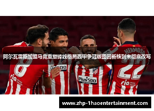 阿尔瓦雷斯加盟马竞重塑锋线格局西甲争冠版图因新核到来彻底改写 阿尔瓦雷斯加盟马竞重塑锋线格局西甲争冠版图因新核到来彻底改写