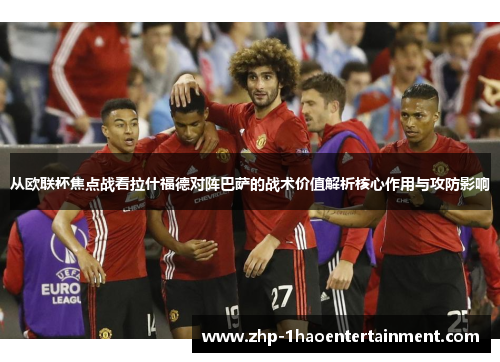 从欧联杯焦点战看拉什福德对阵巴萨的战术价值解析核心作用与攻防影响