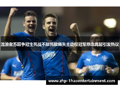 流浪者苏超争冠生死战不敌死敌痛失主动权冠军悬念再起引发热议 流浪者苏超争冠生死战不敌死敌痛失主动权冠军悬念再起引发热议